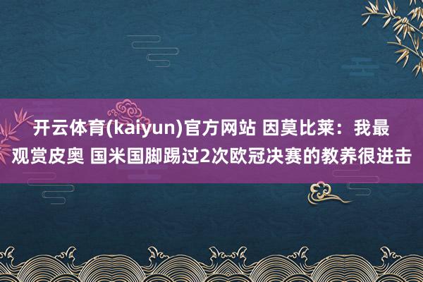 开云体育(kaiyun)官方网站 因莫比莱：我最观赏皮奥 国米国脚踢过2次欧冠决赛的教养很进击