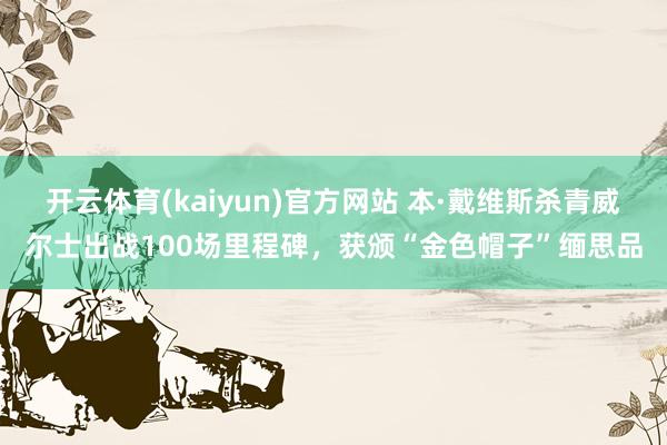 开云体育(kaiyun)官方网站 本·戴维斯杀青威尔士出战100场里程碑，获颁“金色帽子”缅思品