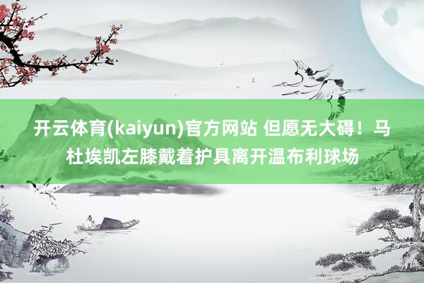 开云体育(kaiyun)官方网站 但愿无大碍！马杜埃凯左膝戴着护具离开温布利球场