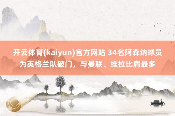 开云体育(kaiyun)官方网站 34名阿森纳球员为英格兰队破门，与曼联、维拉比肩最多