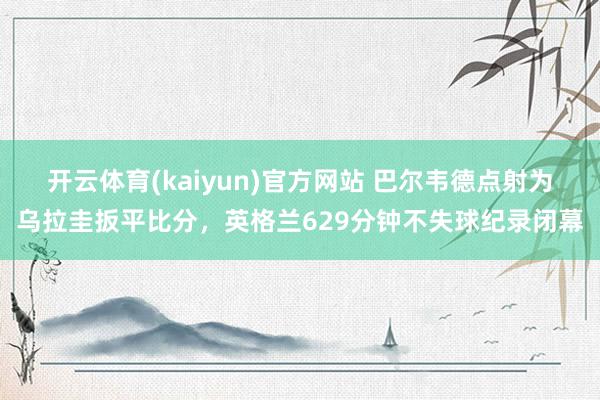 开云体育(kaiyun)官方网站 巴尔韦德点射为乌拉圭扳平比分，英格兰629分钟不失球纪录闭幕