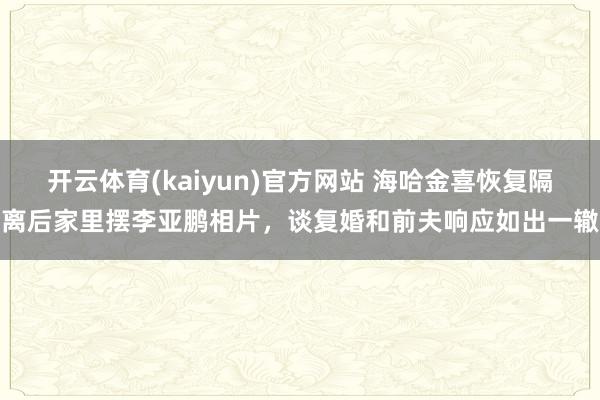 开云体育(kaiyun)官方网站 海哈金喜恢复隔离后家里摆李亚鹏相片，谈复婚和前夫响应如出一辙