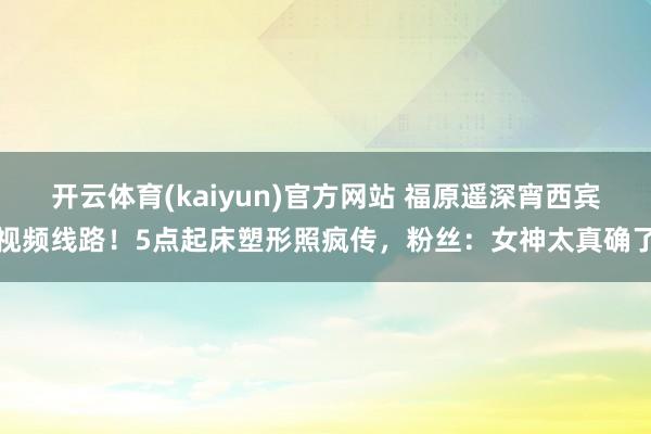 开云体育(kaiyun)官方网站 福原遥深宵西宾视频线路！5点起床塑形照疯传，粉丝：女神太真确了