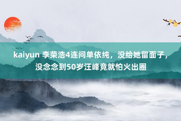 kaiyun 李荣浩4连问单依纯，没给她留面子，没念念到50岁汪峰竟就怕火出圈