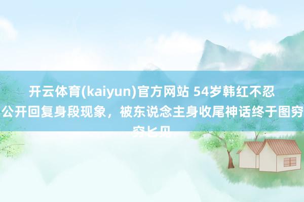 开云体育(kaiyun)官方网站 54岁韩红不忍了！公开回复身段现象，被东说念主身收尾神话终于图穷匕见