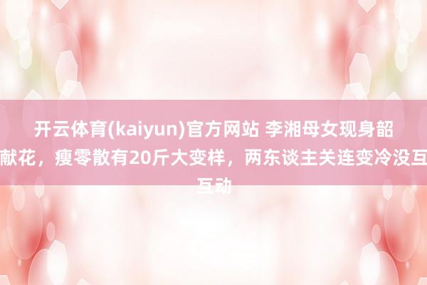 开云体育(kaiyun)官方网站 李湘母女现身韶山献花，瘦零散有20斤大变样，两东谈主关连变冷没互动