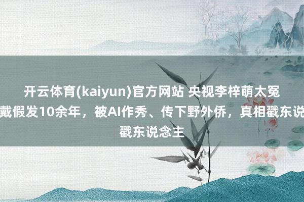 开云体育(kaiyun)官方网站 央视李梓萌太冤了！戴假发10余年，被AI作秀、传下野外侨，真相戳东说念主
