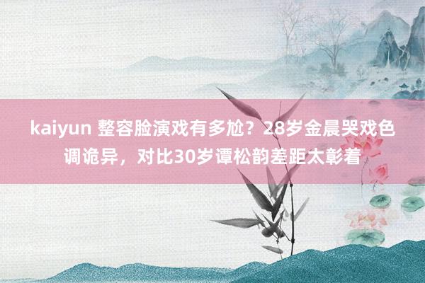 kaiyun 整容脸演戏有多尬？28岁金晨哭戏色调诡异，对比30岁谭松韵差距太彰着