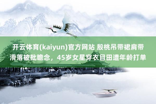 开云体育(kaiyun)官方网站 殷桃吊带裙肩带滑落被批瞻念，45岁女星穿衣目田遭年龄打单