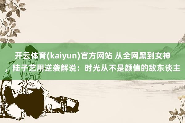 开云体育(kaiyun)官方网站 从全网黑到女神，陆子艺用逆袭解说：时光从不是颜值的敌东谈主