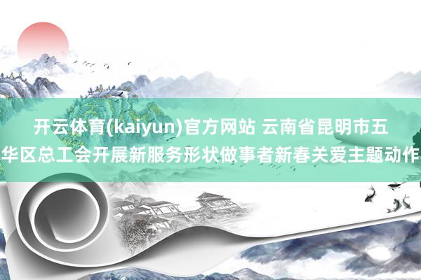 开云体育(kaiyun)官方网站 云南省昆明市五华区总工会开展新服务形状做事者新春关爱主题动作