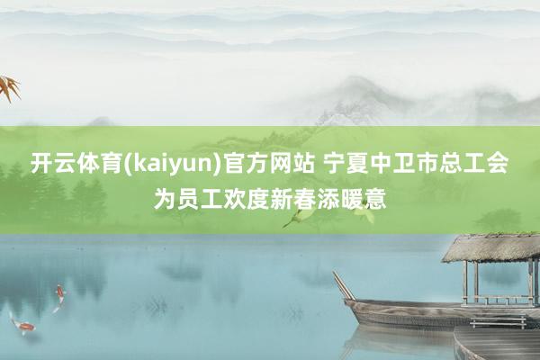 开云体育(kaiyun)官方网站 宁夏中卫市总工会为员工欢度新春添暖意