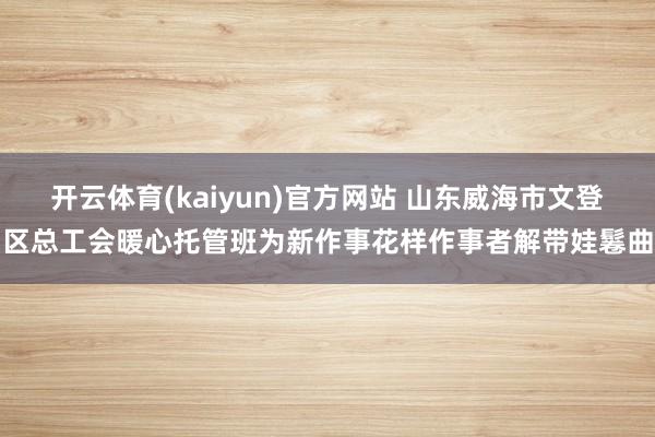 开云体育(kaiyun)官方网站 山东威海市文登区总工会暖心托管班为新作事花样作事者解带娃鬈曲