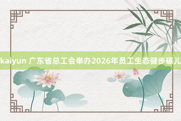 kaiyun 广东省总工会举办2026年员工生态健步碾儿