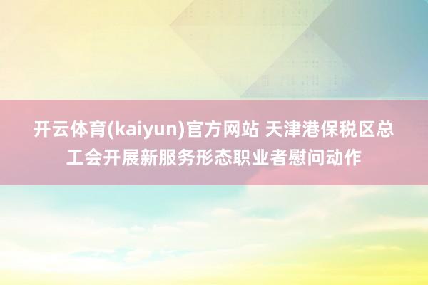 开云体育(kaiyun)官方网站 天津港保税区总工会开展新服务形态职业者慰问动作