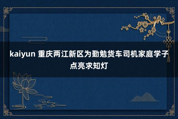 kaiyun 重庆两江新区为勤勉货车司机家庭学子点亮求知灯