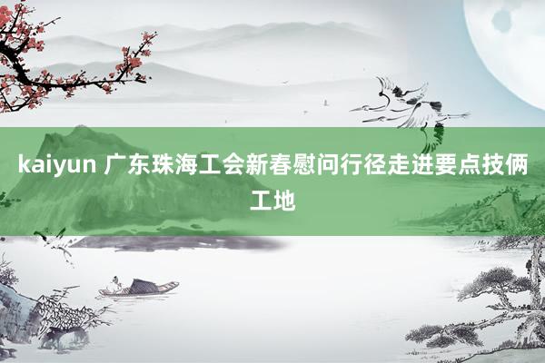 kaiyun 广东珠海工会新春慰问行径走进要点技俩工地
