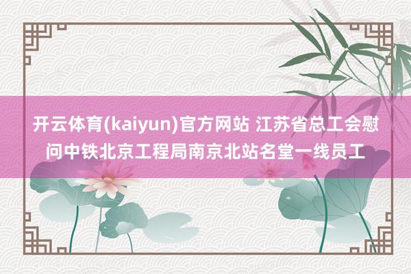 开云体育(kaiyun)官方网站 江苏省总工会慰问中铁北京工程局南京北站名堂一线员工