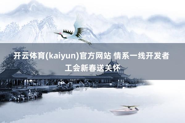 开云体育(kaiyun)官方网站 情系一线开发者 工会新春送关怀
