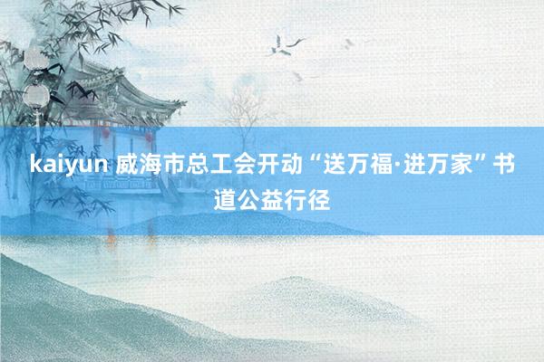 kaiyun 威海市总工会开动“送万福·进万家”书道公益行径