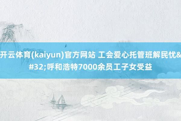 开云体育(kaiyun)官方网站 工会爱心托管班解民忧 呼和浩特7000余员工子女受益