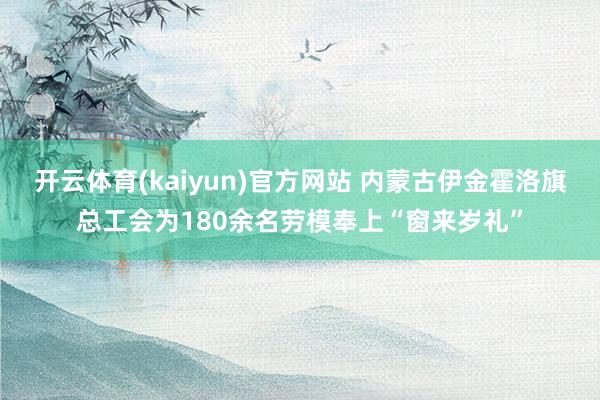 开云体育(kaiyun)官方网站 内蒙古伊金霍洛旗总工会为180余名劳模奉上“窗来岁礼”