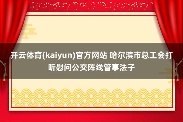 开云体育(kaiyun)官方网站 哈尔滨市总工会打听慰问公交阵线管事法子