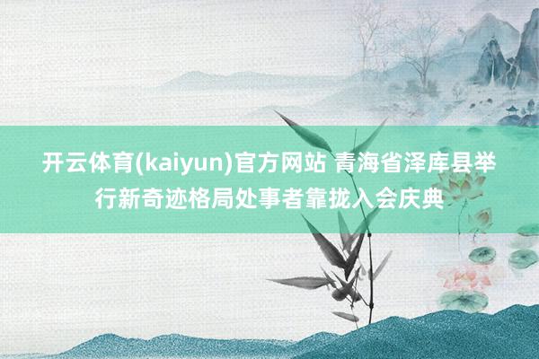 开云体育(kaiyun)官方网站 青海省泽库县举行新奇迹格局处事者靠拢入会庆典