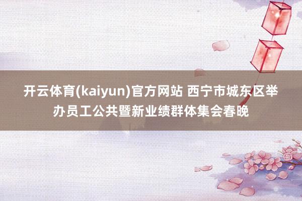 开云体育(kaiyun)官方网站 西宁市城东区举办员工公共暨新业绩群体集会春晚