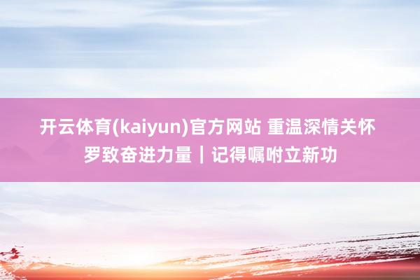 开云体育(kaiyun)官方网站 重温深情关怀 罗致奋进力量｜记得嘱咐立新功