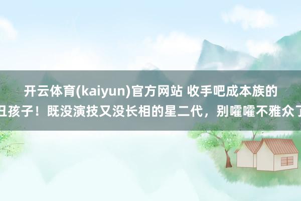 开云体育(kaiyun)官方网站 收手吧成本族的丑孩子！既没演技又没长相的星二代，别嚯嚯不雅众了