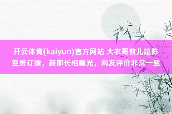 开云体育(kaiyun)官方网站 大衣哥前儿媳陈亚男订婚，新郎长相曝光，网友评价非常一致