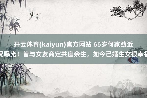 开云体育(kaiyun)官方网站 66岁何家劲近况曝光！曾与女友商定共度余生，如今已婚生女很幸福