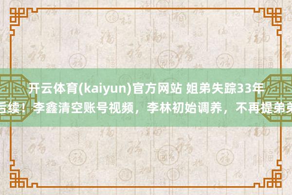 开云体育(kaiyun)官方网站 姐弟失踪33年后续！李鑫清空账号视频，李林初始调养，不再提弟弟