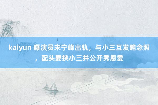 kaiyun 曝演员宋宁峰出轨，与小三互发瞻念照，配头要挟小三并公开秀恩爱