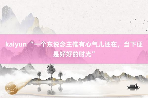 kaiyun “一个东说念主惟有心气儿还在，当下便是好好的时光”