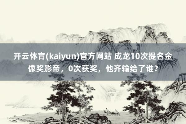 开云体育(kaiyun)官方网站 成龙10次提名金像奖影帝，0次获奖，他齐输给了谁？