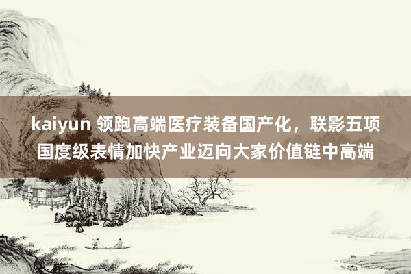 kaiyun 领跑高端医疗装备国产化，联影五项国度级表情加快产业迈向大家价值链中高端