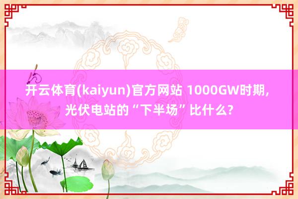 开云体育(kaiyun)官方网站 1000GW时期, 光伏电站的“下半场”比什么?