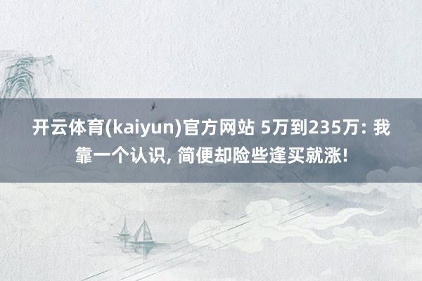 开云体育(kaiyun)官方网站 5万到235万: 我靠一个认识, 简便却险些逢买就涨!
