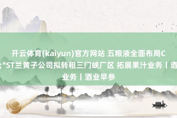 开云体育(kaiyun)官方网站 五粮液全面布局C端破钞;*ST兰黄子公司拟转租三门峡厂区 拓展果汁业务丨酒业早参