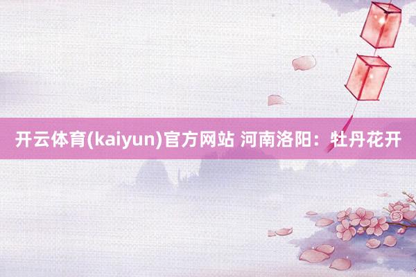 开云体育(kaiyun)官方网站 河南洛阳：牡丹花开