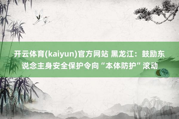 开云体育(kaiyun)官方网站 黑龙江：鼓励东说念主身安全保护令向“本体防护”滚动