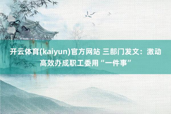 开云体育(kaiyun)官方网站 三部门发文：激动高效办成职工委用“一件事”