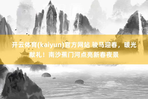 开云体育(kaiyun)官方网站 骏马迎春，暖光献礼！南沙蕉门河点亮新春夜景