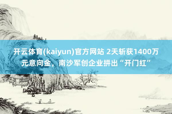 开云体育(kaiyun)官方网站 2天斩获1400万元意向金，南沙军创企业拼出“开门红”