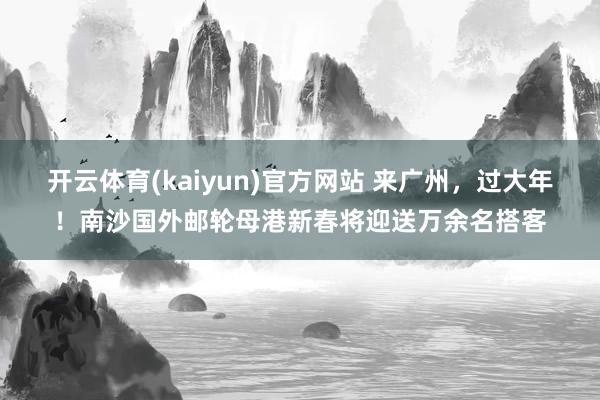 开云体育(kaiyun)官方网站 来广州，过大年！南沙国外邮轮母港新春将迎送万余名搭客