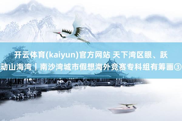 开云体育(kaiyun)官方网站 天下湾区眼、跃动山海湾｜南沙湾城市假想海外竞赛专科组有筹画③