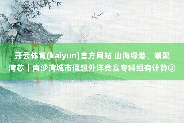 开云体育(kaiyun)官方网站 山海绿港、潮聚湾芯｜南沙湾城市假想外洋竞赛专科组有计算②