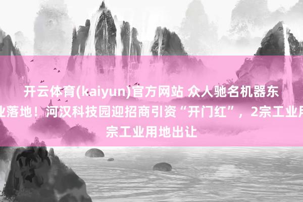 开云体育(kaiyun)官方网站 众人驰名机器东谈主企业落地！河汉科技园迎招商引资“开门红”，2宗工业用地出让